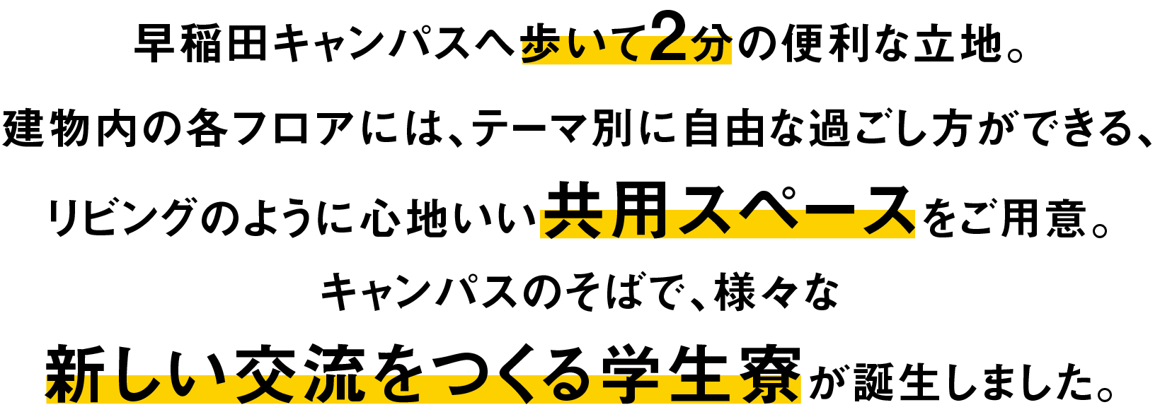 早稲田キャンパスへ歩いて2分の立地。建物内の各フロアには、テーマ別に自由な過ごし方ができる、リビングのように心地よい共有スペースをご用意。キャンパスのそばで、様々な新しい交流をつくる学生寮が誕生します。
