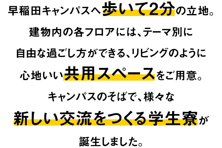早稲田キャンパスへ歩いて2分の立地。建物内の各フロアには、テーマ別に自由な過ごし方ができる、リビングのように心地よい共有スペースをご用意。キャンパスのそばで、様々な新しい交流をつくる学生寮が誕生します。